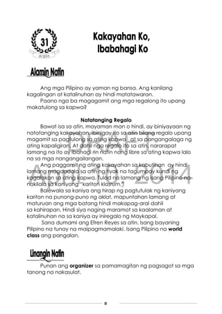 DRAFT
April 10, 2014
8
Ang mga Pilipino ay yaman ng bansa. Ang kanilang
kagalingan at katalinuhan ay hindi matatawaran.
Paano nga ba magagamit ang mga regalong ito upang
makatulong sa kapwa?
Natatanging Regalo
Bawat isa sa atin, mayaman man o hindi, ay biniyayaan ng
natatanging kakayahan. Ibinigay ito sa atin bilang regalo upang
magamit sa pagtulong sa ating kapwa at sa pangangalaga ng
ating kapaligiran. At dahil nga regalo ito sa atin, nararapat
lamang na ito ay ibahagi rin natin nang libre sa ating kapwa lalo
na sa mga nangangailangan.
Ang paggamit ng ating kakayahan sa kabutihan ay hindi
lamang magdadala sa atin ng tiyak na tagumpay kundi ng
kagalakan sa ating kapwa. Tulad na lamang ng isang Pilipino na
nakilala sa kaniyang “kariton klasrum.”
Balewala sa kaniya ang hirap ng pagtutulak ng kaniyang
kariton na punong-puno ng aklat, mapuntahan lamang at
maturuan ang mga batang hindi makapag-aral dahil
sa kahirapan. Hindi siya naging maramot sa kaalaman at
katalinuhan na sa kaniya ay iniregalo ng Maykapal.
Sana dumami ang Efren Reyes sa atin. Isang bayaning
Pilipino na tunay na maipagmamalaki. Isang Pilipino na world
class ang pangalan.
Punan ang organizer sa pamamagitan ng pagsagot sa mga
tanong na nakasulat.
 
