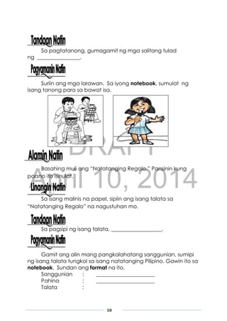 DRAFT
April 10, 2014
10
Sa pagtatanong, gumagamit ng mga salitang tulad
ng ________________.
Suriin ang mga larawan. Sa iyong notebook, sumulat ng
isang tanong para sa bawat isa.
Basahing muli ang “Natatanging Regalo.” Pansinin kung
paano ito isinulat.
Sa isang malinis na papel, sipiin ang isang talata sa
“Natatanging Regalo” na nagustuhan mo.
Sa pagsipi ng isang talata, ___________________.
Gamit ang alin mang pangkalahatang sanggunian, sumipi
ng isang talata tungkol sa isang natatanging Pilipino. Gawin ito sa
notebook. Sundan ang format na ito.
Sanggunian : ______________________
Pahina : ______________________
Talata :
 