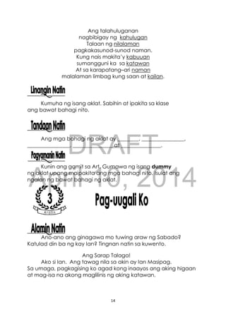 DRAFT
April 10, 2014
14
Ang talahuluganan
nagbibigay ng kahulugan
Talaan ng nilalaman
pagkakasunod-sunod naman.
Kung nais makita’y kabuuan
sumangguni ka sa katawan
At sa karapatang–ari naman
malalaman limbag kung saan at kailan.
Kumuha ng isang aklat. Sabihin at ipakita sa klase
ang bawat bahagi nito.
Ang mga bahagi ng aklat ay ________, ________________,
________________, _______________ at _______________.
Kunin ang gamit sa Art. Gumawa ng isang dummy
ng aklat upang maipakita ang mga bahagi nito. Isulat ang
ngalan ng bawat bahagi ng aklat.
Ano-ano ang ginagawa mo tuwing araw ng Sabado?
Katulad din ba ng kay Ian? Tingnan natin sa kuwento.
Ang Sarap Talaga!
Ako si Ian. Ang tawag nila sa akin ay Ian Masipag.
Sa umaga, pagkagising ko agad kong inaayos ang aking higaan
at mag-isa na akong maglilinis ng aking katawan.
 