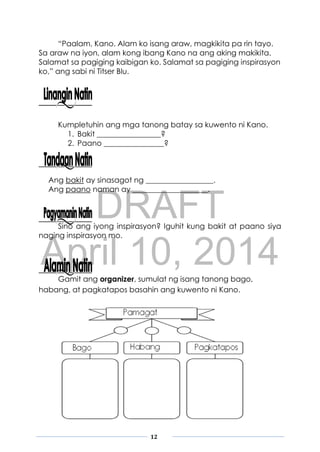 DRAFT
April 10, 2014
12
“Paalam, Kano. Alam ko isang araw, magkikita pa rin tayo.
Sa araw na iyon, alam kong ibang Kano na ang aking makikita.
Salamat sa pagiging kaibigan ko. Salamat sa pagiging inspirasyon
ko,” ang sabi ni Titser Blu.
Kumpletuhin ang mga tanong batay sa kuwento ni Kano.
1. Bakit _________________?
2. Paano ________________?
Ang bakit ay sinasagot ng __________________.
Ang paano naman ay ____________________.
Sino ang iyong inspirasyon? Iguhit kung bakit at paano siya
naging inspirasyon mo.
Gamit ang organizer, sumulat ng isang tanong bago,
habang, at pagkatapos basahin ang kuwento ni Kano.
 