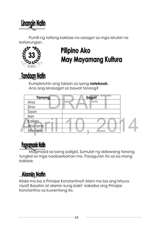 DRAFT
April 10, 2014
13
Pumili ng tatlong kaklase na sasagot sa mga isinulat na
katanungan.
Kumpletuhin ang talaan sa iyong notebook.
Ano ang isinasagot sa bawat tanong?
Tanong Sagot
Ano
Sino
Saan
Ilan
Kailan
Ano-ano
Sino-sino
Magmasid sa iyong paligid. Sumulat ng dalawang tanong
tungkol sa mga naobserbahan mo. Pasagutan ito sa isa mong
kaklase.
Kilala mo ba si Prinsipe Konstantino? Alam mo ba ang hitsura
niya? Basahin at alamin kung bakit kakaiba ang Prinsipe
Konstantino sa kuwentong ito.
 