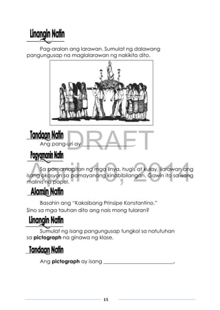 DRAFT
April 10, 2014
15
Pag-aralan ang larawan. Sumulat ng dalawang
pangungusap na maglalarawan ng nakikita dito.
Ang pang-uri ay ____________________.
Sa pamamagitan ng mga linya, hugis at kulay, ilarawan ang
isang okasyon sa pamayanang kinabibilangan. Gawin ito sa isang
malinis na papel.
Basahin ang “Kakaibang Prinsipe Konstantino.”
Sino sa mga tauhan dito ang nais mong tularan?
Sumulat ng isang pangungusap tungkol sa natutuhan
sa pictograph na ginawa ng klase.
Ang pictograph ay isang ___________________________.
 