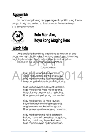 DRAFT
April 10, 2014
16
Sa pamamagitan ng isang pictograph, ipakita kung ilan sa
pangkat ang nakasali na sa Santacruzan, Flores de Mayo
o sa isang reynahan.
Ang pagiging bayani ay pagtulong sa kapwa, at ang
paggawa ng kabutihan kahit walang nakatingin. Ito ay ang
pagiging handa na ibigay ang sarili para sa ibang tao.
Handa ka ba sa ganitong kabayanihan?
Kabayanihan
Iba’t ibang uri ang kabayanihan,
Tulad ng bulaklak, iba’t ibang kulay,
May mga bayaning pinararangalan,
Mayroong di-kilala’y bayani ring tunay.
Mga kababayang nabuwal sa laban,
Mga magigiting, mga matatapang,
Nag-alay ng dugo at saka ng buhay,
Upang mapalaya lupang minamahal.
May mga bayani sa mga tauhan,
Bayani sapagkat ulirang magulang,
Ang turo sa anak, kabutihang-asal,
Upang sa paglaki ay maging huwaran.
May mga bayaning nasa paaralan,
Batang masunurin, masikap, magalang,
Batang malulusog, isip at katawan,
Mga mamamayan ng kinabukasan.
 