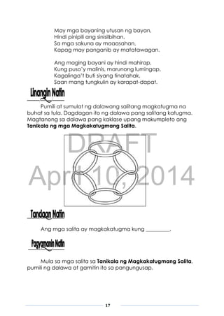 DRAFT
April 10, 2014
17
May mga bayaning utusan ng bayan,
Hindi pinipili ang sinisilbihan,
Sa mga sakuna ay maaasahan,
Kapag may panganib ay matatawagan.
Ang maging bayani ay hindi mahirap,
Kung puso’y malinis, marunong lumingap,
Kagalinga’t buti siyang tinatahak,
Saan mang tungkulin ay karapat-dapat.
Pumili at sumulat ng dalawang salitang magkatugma na
buhat sa tula. Dagdagan ito ng dalawa pang salitang katugma.
Magtanong sa dalawa pang kaklase upang makumpleto ang
Tanikala ng mga Magkakatugmang Salita.
Ang mga salita ay magkakatugma kung _________.
Mula sa mga salita sa Tanikala ng Magkakatugmang Salita,
pumili ng dalawa at gamitin ito sa pangungusap.
 