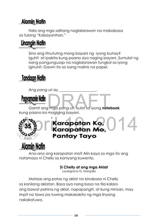 DRAFT
April 10, 2014
18
Itala ang mga salitang naglalarawan na mababasa
sa tulang “Kabayanihan.”
Sino ang itinuturing mong bayani ng iyong buhay?
Iguhit at ipakita kung paano siya naging bayani. Sumulat ng
isang pangungusap na naglalarawan tungkol sa iyong
iginuhit. Gawin ito sa isang malinis na papel.
Ang pang-uri ay ____________________.
Gamit ang mga pang-uri, isulat sa iyong notebook
kung paano ka magiging bayani.
Ano-ano ang karapatan mo? Alin kaya sa mga ito ang
natamasa ni Chelly sa kaniyang kuwento.
Si Chelly at ang mga Aklat
Louiegrace G. Margallo
Mataas ang patas ng aklat na binabasa ni Chelly
sa kanilang aklatan. Basa siya nang basa na tila kalaro
ang bawat pahina ng aklat, napapangiti, at kung minsan, may
impit na tawa pa tuwing makakakita ng mga linyang
nakakatuwa.
 