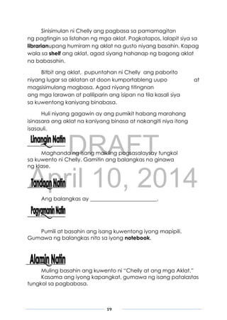 DRAFT
April 10, 2014
19
Sinisimulan ni Chelly ang pagbasa sa pamamagitan
ng pagtingin sa listahan ng mga aklat. Pagkatapos, lalapit siya sa
librarianupang humiram ng aklat na gusto niyang basahin. Kapag
wala sa shelf ang aklat, agad siyang hahanap ng bagong aklat
na babasahin.
Bitbit ang aklat, pupuntahan ni Chelly ang paborito
niyang lugar sa aklatan at doon kumportableng uupo at
magsisimulang magbasa. Agad niyang titingnan
ang mga larawan at paliliparin ang isipan na tila kasali siya
sa kuwentong kaniyang binabasa.
Huli niyang gagawin ay ang pumikit habang marahang
isinasara ang aklat na kaniyang binasa at nakangiti niya itong
isasauli.
Maghanda ng isang maikling pagsasalaysay tungkol
sa kuwento ni Chelly. Gamitin ang balangkas na ginawa
ng klase.
Ang balangkas ay _________________________.
Pumili at basahin ang isang kuwentong iyong mapipili.
Gumawa ng balangkas nito sa iyong notebook.
Muling basahin ang kuwento ni “Chelly at ang mga Aklat.”
Kasama ang iyong kapangkat, gumawa ng isang patalastas
tungkol sa pagbabasa.
 