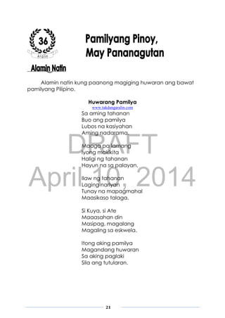 DRAFT
April 10, 2014
21
Alamin natin kung paanong magiging huwaran ang bawat
pamilyang Pilipino.
Huwarang Pamilya
www.takdangaralin.com
Sa aming tahanan
Buo ang pamilya
Lubos na kasiyahan
Aming nadarama.
Maaga pa lamang
Iyong makikita
Haligi ng tahanan
Hayun na sa palayan.
Ilaw ng tahanan
Laging nariyan
Tunay na mapagmahal
Maasikaso talaga.
Si Kuya, si Ate
Maaasahan din
Masipag, magalang
Magaling sa eskwela.
Itong aking pamilya
Magandang huwaran
Sa aking paglaki
Sila ang tutularan.
 