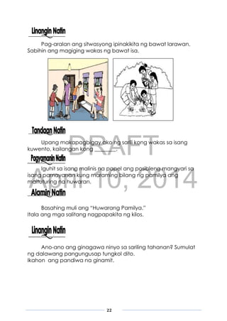 DRAFT
April 10, 2014
22
Pag-aralan ang sitwasyong ipinakikita ng bawat larawan.
Sabihin ang magiging wakas ng bawat isa.
Upang makapagbigay ako ng sarili kong wakas sa isang
kuwento, kailangan kong ________.
Iguhit sa isang malinis na papel ang posibleng mangyari sa
isang pamayanan kung maraming bilang ng pamilya ang
maituturing na huwaran.
Basahing muli ang “Huwarang Pamilya.”
Itala ang mga salitang nagpapakita ng kilos.
Ano-ano ang ginagawa ninyo sa sariling tahanan? Sumulat
ng dalawang pangungusap tungkol dito.
Ikahon ang pandiwa na ginamit.
 
