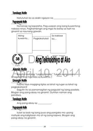 DRAFT
April 10, 2014
25
Natutuhan ko sa aralin ngayon na ____________________.
Humanap ng kapareha. Pag-usapan ang isang kuwentong
nabasa ninyo. Paghambingin ang mga ito batay sa tsart na
ginamit sa naunang gawain.
Basahin muli ang “Laging Handa.” Tukuyin kung paano
isinagawa ang mga kilos sa kuwento.
Paano tayo magiging ligtas sa lahat ng lugar sa lahat ng
pagkakataon?
Sagutin ito sa pamamagitan ng pagsulat ng isang paalala.
Bilugan ang pang-abay na ginamit. Guhitan naman ang
pandiwa.
Ang pang-abay ay ____________.
Isulat sa loob ng isang puso ang pangako mo upang
matiyak ang kaligtasan mo at ng iyong kapwa. Bilugan ang
pang-abay na ginamit.
Aking
kuwento...
Sa kaklase
ko…Pagkakatulad
 