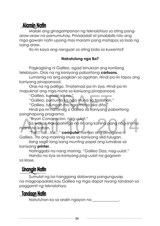 DRAFT
April 10, 2014
26
Malaki ang ginagampanan ng teknolohiya sa ating pang-
araw-araw na pamumuhay. Pinadadali at pinabibilis nito ang
mga gawain natin upang mas marami pang matapos sa loob ng
isang araw.
Ito rin kaya ang nangyari sa ating bida sa kuwento?
Nakatulong nga Ba?
Pagkagising ni Galileo, agad binuksan ang kanilang
telebisyon. Oras na ng kaniyang paboritong cartoons.
Lumamig na ang pagkain sa agahan. Hindi pa rin tapos ang
kaniyang pinapanood.
Oras na ng paliligo. Tinatamad pa rin siya. Hindi pa rin
mapuknat ang mga mata sa kaniyang pinapanood.
“Galileo, kumain ka na.”
“Galileo, pumunta ka nga muna sa tindahan.”
“Galileo, tulungan mo nga muna ako dito.”
Hindi pa rin natitinag si Galileo sa kaniyang paboritong
panghapong programa.
“Bryan Concepcion, nag-uulat.”
Sa wakas, nakapahinga na rin ang kanina pang nag-iinit na
mainit na kahon.
“Tak... tak...tak...” computer naman ang pinagana ni
Galileo. Ito ang maririnig mula sa kaniyang silid-tulugan.
Ilang saglit lang isang munting papel ang lumabas sa
kaniyang printer.
Hatinggabi na nang marinig, “Galileo Diza, nag-uulat.”
Handa na siya sa kaniyang pag-uulat na gagawin
sa klase.
Sumulat ng isa hanggang dalawang pangungusap
na magpapaalala kay Galileo ng mga dapat niyang tandaan sa
paggamit ng teknolohiya.
Natutuhan ko sa aralin ngayon na ______________.
 