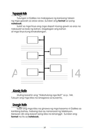 DRAFT
April 10, 2014
27
Tulungan si Galileo na makagawa ng kaniyang talaan
ng mga gawain sa araw-araw. Sundan ang format sa iyong
notebook.
Isulat sa mga linya ang mga dapat niyang gawin sa oras na
nakasulat sa loob ng kahon. Dagdagan ang kahon
at mga linya kung kinakailangan.
Muling basahin ang “Nakatulong nga Ba?” sa p. 144.
Tukuyin ang mga kilos na isinagawa sa kuwento.
Isulat ang mga kilos na ginawa ng mga kasama ni Galileo sa
kanilang bahay, habang siya ay nanonood ng telebisyon.
Ilarawan din ang bawat isang kilos na binanggit. Sundan ang
format na ito sa notebook.
 