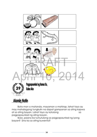 DRAFT
April 10, 2014
30
Bata man o matanda, mayaman o mahirap, lahat tayo ay
may mahalagang tungkulin na dapat gampanan sa ating kapwa
at sa ating bayan. Lahat tayo ay katulong sa
pagpapaunlad ng ating bayan.
Ikaw, paano ka tumutulong sa pagpapaunlad ng iyong
bayan? Sino ka sa ating kuwento?
 