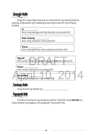 DRAFT
April 10, 2014
32
Sagutin ang mga tanong na nasa loob ng bawat kahon
upang makasulat ng maikling buod ng kuwento nina Pipoy
at Kiko.
Ang buod ng talata ay _____________________.
Pumili at bumasa ng isang kuwento. Gamitin ang format na
nasa ibaba sa pagbuo at pagsulat ng buod nito.
Si __________...
Sino ang pangunahing tauhan sa kuwento?
Nais niyang __________...
Ano ang suliranin sa kuwento?
Kaya __________...
Ano ang ginawa niya upang malutas ito?
Ngunit __________...
Ano ang nangyari sa kaniyang naisip na solusyon?
Kaya __________...
Ano ang sumunod na nangyari?
Sa wakas __________...
Ano ang katapusan ng kuwento?
 