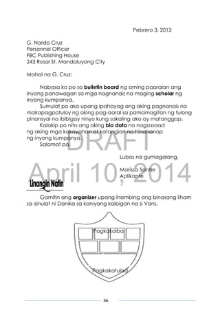 DRAFT
April 10, 2014
36
Pebrero 3, 2013
G. Nardo Cruz
Personnel Officer
FBC Publishing House
243 Rosal St. Mandaluyong City
Mahal na G. Cruz:
Nabasa ko po sa bulletin board ng aming paaralan ang
inyong panawagan sa mga nagnanais na maging scholar ng
inyong kumpanya.
Sumulat po ako upang ipahayag ang aking pagnanais na
makapagpatuloy ng aking pag-aaral sa pamamagitan ng tulong
pinansyal na ibibigay ninyo kung sakaling ako ay matanggap.
Kalakip po nito ang aking bio data na nagsasaad
ng aking mga kakayahan at katangian na hinahanap
ng inyong kumpanya.
Salamat po.
Lubos na gumagalang,
Marissa Santer
Aplikante
Gamitin ang organizer upang ihambing ang binasang liham
sa isinulat ni Danika sa kaniyang kaibigan na si Vans.
Pagkakaiba
Pagkakatulad
 