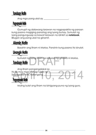 DRAFT
April 10, 2014
38
Ang mga pang-ukol ay ______________________.
Gumupit ng dalawang larawan na nagpapakita ng paraan
kung paano magiging panatag ang iyong buhay. Sumulat ng
isang pangungusap sa bawat larawan na idinikit sa notebook.
Bilugan ang pang-ukol na ginamit.
Basahin ang liham ni Marisa. Pansinin kung paano ito isinulat.
Sumulat ng isang liham na katulad ng ginawa ni Marisa.
Ang liham pangangalakal ay ______________________.
Ito ay may mga bahagi tulad ng ________________________.
Sa pagsulat nito, kailangang __________________________.
Muling isulat ang liham na binigyang-puna ng iyong guro.
 