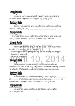 DRAFT
April 10, 2014
18
Sumama sa iyong pangkat. Sagutin ang mga tanong
na mababasa sa papel na ibibigay ng iyong guro.
Upang masagot ko ang mga tanong sa tekstong aking
binasa, kailangan kong _____________________________.
Sa mga laro ng lahi na binanggit sa talata, ano ang nais
mong laruin? Ipaliwanag kung bakit ito ang pinili mo.
Habang binabasa ang “Tara na , Laro Tayo” subukang
sagutin ang sumusunod na tanong:
- Sino ang puwedeng maglaro ng bawat larong binanggit?
- Kailan ito nilalaro?
- Saan ito nilalaro?
Kasama ang iyong pangkat, umisip ng isang bago
at orihinal na laro. Isulat ang kagamitan para dito at kung paano
ito lalaruin. Matapos ito, subuking ipalaro sa mga kaklase.
Natutuhan ko na binubuo ang mga salita ng mga __________
at________. Mahalagang malaman ang tamang __________ ng
isang salita upang mabasa o maisulat ito nang tama.
Maghanda upang isalaysay sa klase ang isang laro
na naibigan mo.
 
