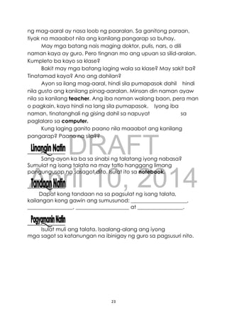 DRAFT
April 10, 2014
23
ng mag-aaral ay nasa loob ng paaralan. Sa ganitong paraan,
tiyak na maaabot nila ang kanilang pangarap sa buhay.
May mga batang nais maging doktor, pulis, nars, o dili
naman kaya ay guro. Pero tingnan mo ang upuan sa silid-aralan.
Kumpleto ba kayo sa klase?
Bakit may mga batang laging wala sa klase? May sakit ba?
Tinatamad kaya? Ano ang dahilan?
Ayon sa ilang mag-aaral, hindi sila pumapasok dahil hindi
nila gusto ang kanilang pinag-aaralan. Minsan din naman ayaw
nila sa kanilang teacher. Ang iba naman walang baon, pera man
o pagkain, kaya hindi na lang sila pumapasok. Iyong iba
naman, tinatanghali ng gising dahil sa napuyat sa
paglalaro sa computer.
Kung laging ganito paano nila maaabot ang kanilang
pangarap? Paano na sila??
Sang-ayon ka ba sa sinabi ng talatang iyong nabasa?
Sumulat ng isang talata na may tatlo hanggang limang
pangungusap na sasagot dito. Isulat ito sa notebook.
Dapat kong tandaan na sa pagsulat ng isang talata,
kailangan kong gawin ang sumusunod: _____________________,
_________________, ____________________ at _________________.
Isulat muli ang talata. Isaalang-alang ang iyong
mga sagot sa katanungan na ibinigay ng guro sa pagsusuri nito.
 