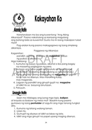 DRAFT
April 10, 2014
24
Natatandaan mo ba ang kuwentong “Ang Aking
Alkansiya?” Paano nakatulong sa kaniyang magulang
ang batang bida sa kuwento? Gusto mo rin bang makaipon tulad
niya?
Pag-aralan kung paano makagagawa ng isang simpleng
alkansiya.
Paggawa ng Alkansiya
Kagamitan:
pandikit, gunting, makulay na magazine, basyo
ng pulbos o alkohol
Mga hakbang:
1. Kumuha ng basyo ng polbos, alkohol o iba pang bagay
na maaaring paglagyan ng pera.
2. Butasan ang gitna gamit ang matulis na bagay,tulad
ng kutsilyo ( Maaaring magpatulong sa nakatatanda.)
3. Kunin ang iba’t ibang makukulay na magazine at gupitin
ito sa nais na disenyo. Mas maraming kulay,
mas maganda.
4. Lagyan ng pandikit ang ginupit-gupit na magazine
at idikit ito sa basyong binutasan.
5. Patuyuin.
Saan mo inilalagay ang iyong mga lapis, ballpen
at krayola sa ibabaw ng mesa mo? Basahin kung paano
gumawa ng isang penholder at sagutin ang mga tanong tungkol
dito.
1. Kumuha ng latang walang laman.
2. Linisin ito.
3. Gumupit ng diyaryo at idikit sa labas ng lata.
4. Idikit ang mga ginupit na papel upang maging disenyo.
 