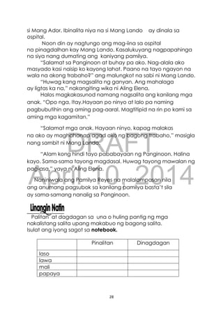 DRAFT
April 10, 2014
28
si Mang Ador. Ibinalita niya na si Mang Lando ay dinala sa
ospital.
Noon din ay nagtungo ang mag-iina sa ospital
na pinagdalhan kay Mang Lando. Kasalukuyang nagpapahinga
na siya nang dumating ang kaniyang pamilya.
“Salamat sa Panginoon at buhay pa ako. Nag-alala ako
masyado kasi naisip ko kayong lahat. Paano na tayo ngayon na
wala na akong trabaho?” ang malungkot na sabi ni Mang Lando.
“Huwag kang magsalita ng ganyan. Ang mahalaga
ay ligtas ka na,” nakangiting wika ni Aling Elena.
Halos magkakasunod namang nagsalita ang kanilang mga
anak. “Opo nga, Itay.Hayaan po ninyo at lalo pa naming
pagbubutihin ang aming pag-aaral. Magtitipid na rin po kami sa
aming mga kagamitan.”
“Salamat mga anak. Hayaan ninyo, kapag malakas
na ako ay maghahanap agad ako ng bagong trabaho,” masigla
nang sambit ni Mang Lando.
“Alam kong hindi tayo pababayaan ng Panginoon. Halina
kayo. Sama-sama tayong magdasal. Huwag tayong mawalan ng
pag-asa,” yaya ni Aling Elena.
Naniniwala ang Pamilya Reyes na malalampasan nila
ang anumang pagsubok sa kanilang pamilya basta’t sila
ay sama-samang nanalig sa Panginoon.
Palitan at dagdagan sa una o huling pantig ng mga
nakalistang salita upang makabuo ng bagong salita.
Isulat ang iyong sagot sa notebook.
Pinalitan Dinagdagan
laso
lawa
mali
papaya
 