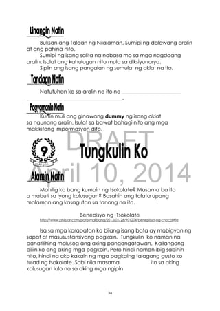 DRAFT
April 10, 2014
34
Buksan ang Talaan ng Nilalaman. Sumipi ng dalawang aralin
at ang pahina nito.
Sumipi ng isang salita na nabasa mo sa mga nagdaang
aralin. Isulat ang kahulugan nito mula sa diksiyunaryo.
Sipiin ang isang pangalan ng sumulat ng aklat na ito.
Natutuhan ko sa aralin na ito na _______________________
_____________________________________.
Kunin muli ang ginawang dummy ng isang aklat
sa naunang aralin. Isulat sa bawat bahagi nito ang mga
makikitang impormasyon dito.
Mahilig ka bang kumain ng tsokolate? Masama ba ito
o mabuti sa iyong kalusugan? Basahin ang talata upang
malaman ang kasagutan sa tanong na ito.
Benepisyo ng Tsokolate
http://www.philstar.com/para-malibang/2013/01/26/901204/benepisyo-ng-chocolAte
Isa sa mga karapatan ko bilang isang bata ay mabigyan ng
sapat at masusustansiyang pagkain. Tungkulin ko naman na
panatilihing malusog ang aking pangangatawan. Kailangang
piliin ko ang aking mga pagkain. Pero hindi naman ibig sabihin
nito, hindi na ako kakain ng mga pagkaing talagang gusto ko
tulad ng tsokolate. Sabi nila masama ito sa aking
kalusugan lalo na sa aking mga ngipin.
 