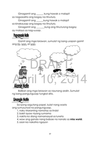 DRAFT
April 10, 2014
37
Ginagamit ang ______ kung hawak o malapit
sa nagsasalita ang bagay na itinuturo.
Ginagamit ang ______kung hawak o malapit
sa kinakausap ang bagay na itinuturo.
Ginagamit ang _______kung ang itinuturong bagay
ay malayo sa nag-uusap.
Gamit ang mga larawan, sumulat ng isang usapan gamit
ang ito, iyon, at iyan.
Balikan ang mga larawan sa naunang aralin. Sumulat
ng isang pangungusap tungkol dito.
Sa iyong sagutang papel, isulat nang wasto
ang sumusunod na pangungusap.
1. naku Maraming namatay sa lindol
2. bakit ayaw niyang sumama
3. nakita ko silang namamasyal sa luneta
4. wow ang ganda nang babae na nanalo sa miss world.
5. saan ka nakatira ngayon
 