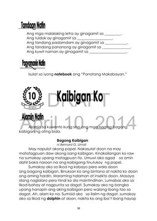 DRAFT
April 10, 2014
38
Ang mga malalaking letra ay ginagamit sa _________.
Ang tuldok ay ginagamit sa ___________________.
Ang tandang padamdam ay ginagamit sa ____________.
Ang tandang pananong ay ginagamit sa _______________.
Ang kuwit naman ay ginagamit sa ____________________.
Isulat sa iyong notebook ang “Panatang Makabayan.”
Alamin sa kuwento kung sino ang mga naging bagong
kaibigan ng ating bida.
Bagong Kaibigan
ni Bernard G. Umali
May napulot akong papel. Nakasulat doon na may
matatagpuan daw akong isang kaibigan. Kinakailangan ko raw
na sumakay upang matagpuan ito. Umuwi ako agad sa amin
dahil baka naroon na ang kaibigang tinutukoy ng papel.
Sumakay ako sa likod ng kabayo pero wala doon
ang bagong kaibigan. Binuksan ko ang bintana at nakita ko doon
ang aming hardin. Maraming halaman at insekto doon. Masaya
silang naglalaro pero hindi ko sila maintindihan. Lumabas ako sa
likod-bahay at nagpunta sa dagat. Sumakay ako ng bangka
upang hanapin ang aking kaibigan pero walang ibang tao sa
dagat. Ah, alam ko na. Sumisid ako sa ilalim ng dagat, sumakay
ako sa likod ng dolphin at doon, nakita ko ang iba’t ibang hayop
 