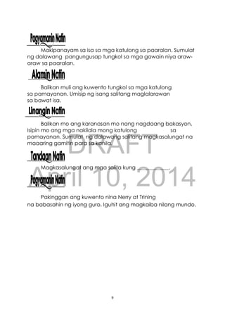 DRAFT
April 10, 2014
9
Makipanayam sa isa sa mga katulong sa paaralan. Sumulat
ng dalawang pangungusap tungkol sa mga gawain niya araw-
araw sa paaralan.
Balikan muli ang kuwento tungkol sa mga katulong
sa pamayanan. Umisip ng isang salitang maglalarawan
sa bawat isa.
Balikan mo ang karanasan mo nang nagdaang bakasyon.
Isipin mo ang mga nakilala mong katulong sa
pamayanan. Sumulat ng dalawang salitang magkasalungat na
maaaring gamitin para sa kanila.
Magkasalungat ang mga salita kung ____________.
Pakinggan ang kuwento nina Nerry at Trining
na babasahin ng iyong guro. Iguhit ang magkaiba nilang mundo.
 