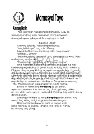 DRAFT
April 10, 2014
10
Ang lalawigan ng Laguna sa Rehiyon IV-A ay isa
sa magagandang lugar na maaari nating pasyalan.
Ano nga kaya ang kagandahan ng lugar na ito?
Biglaang Lakad
Araw ng Sabado. Nakakainip sa bahay.
“Magbihis kayo,” ang sabi ni Tatay.
Kaya lahat kami ay simbilis ng kidlat na gumayak.
“Brrrmm…. Brrmm”
“Saan kaya tayo pupunta?” ang tanong ko kay Kuya. Pero
umiling lang siya sa akin.
“Maligayang Pagdating sa Bayan ng Laguna.”
Hindi nagtagal, nakarating kami sa isang lugar na may
kakaibang mga bahay at gusali. Akala ko tuloy wala na kami sa
Pilipinas. Ang mga nakikita raw namin na mga bahay at gusali
dito ay itinayo pa noong panahon ng mga Kastila. Matagal na
iyon, hindi ba? Ang galing talaga ng mga Pilipino sa paggawa ng
mga kahanga-hangang bagay na ito. May nakita rin kami na
mga banga at palayok na nahukay sa Pinagbayanan noong
1967. Makasaysayan pala ang bayan na ito ng Pila.
Binisita rin namin ang mudspring sa Los Baños.
Ayon sa kuwento ni Ate, ito raw ang pinakagitna ng bulkan
na mas kilala natin ngayon na Bundok Makiling. Ibig sabihin, ito ay
dating bulkan.
Lumangoy rin kami sa isang hot spring sa Los Baños. Ang
sarap! Ang init ng tubig! Maganda ito sa kalusugan.
Gabi na kami nakauwi at dahil sa pagod wala
nang maingay sa biyahe. Tanging sina Tatay at Nanay
na lamang ang gising.
 