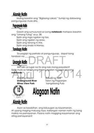 DRAFT
April 10, 2014
12
Muling basahin ang “Biglaang Lakad.” Sumipi ng dalawang
pangungusap mula dito.
Gawin ang sumusunod sa iyong notebook matapos basahin
ang “Limang Tulog” sa p. 28.
Sipiin ang mga ngalan ng tao.
Sipiin ang ngalan ng araw.
Sipiin ang tanong ni Ate.
Sipiin ang sinabi ni Nanay.
Sa pagsipi ng parirala at pangungusap, dapat kong
tandaan na ___________.
Alin-alin sa lugar na ito ang nais mong pasyalan?
Sipiin mula sa talaan ang limang ngalan ng lugar sa iyong
notebook.
Bulkang Mayon Bulkan ng Taal
Underground River Talon ng Pagsanjan
Mines View Park Isangdaang Pulo
Ayon sa kasabihan, ang kalusugan ay kayamanan.
At upang maging malusog tayo, kailangan naman natin ng isang
malinis na pamayanan. Paano natin magiging kayamanan ang
ating pamayanan?
 