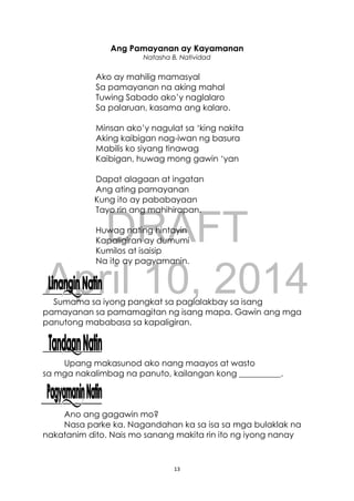 DRAFT
April 10, 2014
13
Ang Pamayanan ay Kayamanan
Natasha B. Natividad
Ako ay mahilig mamasyal
Sa pamayanan na aking mahal
Tuwing Sabado ako’y naglalaro
Sa palaruan, kasama ang kalaro.
Minsan ako’y nagulat sa ‘king nakita
Aking kaibigan nag-iwan ng basura
Mabilis ko siyang tinawag
Kaibigan, huwag mong gawin ‘yan
Dapat alagaan at ingatan
Ang ating pamayanan
Kung ito ay pababayaan
Tayo rin ang mahihirapan.
Huwag nating hintayin
Kapaligiran ay dumumi
Kumilos at isaisip
Na ito ay pagyamanin.
Sumama sa iyong pangkat sa paglalakbay sa isang
pamayanan sa pamamagitan ng isang mapa. Gawin ang mga
panutong mababasa sa kapaligiran.
Upang makasunod ako nang maayos at wasto
sa mga nakalimbag na panuto, kailangan kong __________.
Ano ang gagawin mo?
Nasa parke ka. Nagandahan ka sa isa sa mga bulaklak na
nakatanim dito. Nais mo sanang makita rin ito ng iyong nanay
 