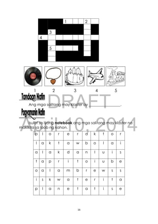 DRAFT
April 10, 2014
16
1 2 3 4 5
Ang mga salitang may klaster ay _________________.
Isulat sa iyong notebook ang mga salitang may klaster na
makikita sa loob ng kahon.
1 2
3
4
5
p l o r e r a k t o r
l a k t a w b o l a i
a l a k d a n l u i s
t a p r i t o i u b e
o a l a m b r e w s s
i s k w a t e r i t a
p l a n e t a t i s e
 