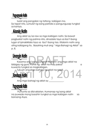DRAFT
April 10, 2014
19
Isulat ang pangalan ng tatlong kaibigan mo.
Sa tapat nito, sumulat ng isang parirala o pangungusap tungkol
sa kaniya.
Ang aklat ay isa raw sa mga kaibigan natin. Sa bawat
pagbuklat natin ng pahina nito, dinadala tayo sa iba’t ibang
lugar at ipinakikilala tayo sa iba’t ibang tao. Kilalanin natin ang
ating kaibigang ito. Basahing muli ang “ Mga Bahagi ng Aklat” sa
p. 8.
Kasama ang iyong pangkat, buklatin ang mga aklat na
ibibigay ng guro. Pumili ng aklat na may paksa o
kuwento tungkol sa magkaibigan.
Tukuyin ang mga bahagi ng aklat na napili.
Ang mga bahagi ng aklat ay _____________.
Pumunta sa silid-aklatan. Humanap ng isang aklat
na puwede mong basahin tungkol sa mga kaibigan natin sa
bansang Asya.
 