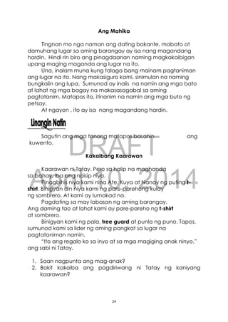 DRAFT
April 10, 2014
24
Ang Mahika
Tingnan mo nga naman ang dating bakante, mabato at
damuhang lugar sa aming barangay ay isa nang magandang
hardin. Hindi rin biro ang pinagdaanan naming magkakaibigan
upang maging maganda ang lugar na ito.
Una, inalam muna kung talaga bang mainam pagtaniman
ang lugar na ito. Nang makasiguro kami, sinimulan na naming
bungkalin ang lupa. Sumunod ay inalis na namin ang mga bato
at lahat ng mga bagay na makasasagabal sa aming
pagtatanim. Matapos ito, itinanim na namin ang mga buto ng
petsay.
At ngayon , ito ay isa nang magandang hardin.
Sagutin ang mga tanong matapos basahin ang
kuwento.
Kakaibang Kaarawan
Kaarawan ni Tatay. Pero sa halip na maghanda
sa bahay, iba ang naisip niya.
Pinagbihis niya kami nina Ate, Kuya at Nanay ng puting t-
shirt. Binigyan din niya kami ng pare-parehong kulay
ng sombrero. At kami ay lumakad na.
Pagdating sa may labasan ng aming barangay.
Ang daming tao at lahat kami ay pare-pareho ng t-shirt
at sombrero.
Binigyan kami ng pala, tree guard at punla ng puno. Tapos,
sumunod kami sa lider ng aming pangkat sa lugar na
pagtataniman namin.
“Ito ang regalo ko sa inyo at sa mga magiging anak ninyo,”
ang sabi ni Tatay.
1. Saan nagpunta ang mag-anak?
2. Bakit kakaiba ang pagdiriwang ni Tatay ng kaniyang
kaarawan?
 