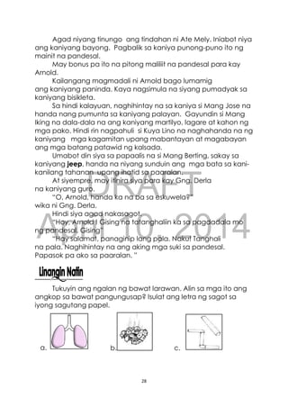 DRAFT
April 10, 2014
28
Agad niyang tinungo ang tindahan ni Ate Mely. Iniabot niya
ang kaniyang bayong. Pagbalik sa kaniya punong-puno ito ng
mainit na pandesal.
May bonus pa ito na pitong maliliit na pandesal para kay
Arnold.
Kailangang magmadali ni Arnold bago lumamig
ang kaniyang paninda. Kaya nagsimula na siyang pumadyak sa
kaniyang bisikleta.
Sa hindi kalayuan, naghihintay na sa kaniya si Mang Jose na
handa nang pumunta sa kaniyang palayan. Gayundin si Mang
Iking na dala-dala na ang kaniyang martilyo, lagare at kahon ng
mga pako. Hindi rin nagpahuli si Kuya Lino na naghahanda na ng
kaniyang mga kagamitan upang mabantayan at magabayan
ang mga batang patawid ng kalsada.
Umabot din siya sa papaalis na si Mang Berting, sakay sa
kaniyang jeep, handa na niyang sunduin ang mga bata sa kani-
kanilang tahanan upang ihatid sa paaralan.
At siyempre, may itinira siya para kay Gng. Derla
na kaniyang guro.
“O, Arnold, handa ka na ba sa eskuwela?”
wika ni Gng. Derla.
Hindi siya agad nakasagot.
“Hoy, Arnold ! Gising na tatanghaliin ka sa pagdadala mo
ng pandesal. Gising”
“Hay salamat, panaginip lang pala. Naku! Tanghali
na pala. Naghihintay na ang aking mga suki sa pandesal.
Papasok pa ako sa paaralan. ”
Tukuyin ang ngalan ng bawat larawan. Alin sa mga ito ang
angkop sa bawat pangungusap? Isulat ang letra ng sagot sa
iyong sagutang papel.
b. c.a.
 