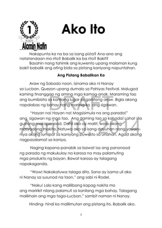 DRAFT
April 10, 2014
7
Nakapunta ka na ba sa isang pista? Ano-ano ang
natatandaan mo rito? Babalik ka ba rito? Bakit?
Basahin nang tahimik ang kuwento upang malaman kung
bakit babalik ang ating bida sa pistang kaniyang napuntahan.
Ang Pistang Babalikan Ko
Araw ng Sabado noon. Isinama ako ni Nanay
sa Lucban, Quezon upang dumalo sa Pahiyas Festival. Malugod
kaming tinanggap ng aming mga kamag-anak. Maraming tao
ang bumibisita sa kanilang lugar sa ganitong araw. Bigla akong
napalabas ng bahay nang marinig ko ang sigawan.
“Hayan na! Hayan na! Magsisimula na ang parada!”
ang sigawan ng mga tao. Ang daming tao sa kalsada! Lahat sila
gustong makapanood. Dahil ako ay maliit, wala akong
masyadong makita. Natuwa ako sa isang dayuhan nang yayain
niya akong lumipat sa kaniyang puwesto sa unahan. Agad akong
nagpasalamat sa kaniya.
Naging kapana-panabik sa bawat isa ang panonood
ng parada ng makukulay na karosa na may palamuting
mga produkto ng bayan. Bawat karosa ay talagang
napakaganda.
“Wow! Nakakatuwa talaga dito. Sana ay isama uli ako
ni Nanay sa susunod na taon,” ang sabi ni Rodel.
“Naku! Lalo kang malilibang kapag nakita mo
ang maririkit nilang palamuti sa kanilang mga bahay. Talagang
malikhain ang mga taga-Lucban,” sambit naman ni Nanay.
Hinding- hindi ko malilimutan ang pistang ito. Babalik ako.
 