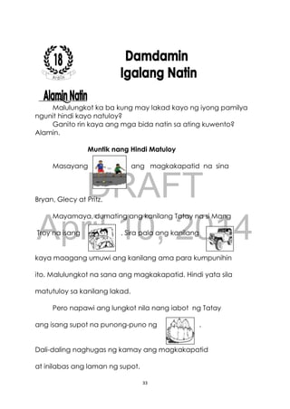 DRAFT
April 10, 2014
33
Malulungkot ka ba kung may lakad kayo ng iyong pamilya
ngunit hindi kayo natuloy?
Ganito rin kaya ang mga bida natin sa ating kuwento?
Alamin.
Muntik nang Hindi Matuloy
Masayang ang magkakapatid na sina
Bryan, Glecy at Pritz.
Mayamaya, dumating ang kanilang Tatay na si Mang
Troy na isang . Sira pala ang kanilang
kaya maagang umuwi ang kanilang ama para kumpunihin
ito. Malulungkot na sana ang magkakapatid. Hindi yata sila
matutuloy sa kanilang lakad.
Pero napawi ang lungkot nila nang iabot ng Tatay
ang isang supot na punong-puno ng .
Dali-daling naghugas ng kamay ang magkakapatid
at inilabas ang laman ng supot.
 
