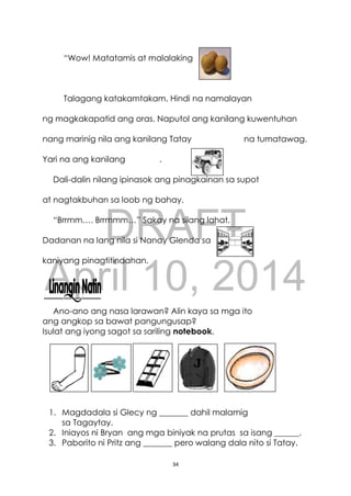 DRAFT
April 10, 2014
34
“Wow! Matatamis at malalaking
Talagang katakamtakam. Hindi na namalayan
ng magkakapatid ang oras. Naputol ang kanilang kuwentuhan
nang marinig nila ang kanilang Tatay na tumatawag.
Yari na ang kanilang .
Dali-dalin nilang ipinasok ang pinagkainan sa supot
at nagtakbuhan sa loob ng bahay.
“Brrmm…. Brrmmm…” Sakay na silang lahat.
Dadanan na lang nila si Nanay Glenda sa
kaniyang pinagtitindahan.
Ano-ano ang nasa larawan? Alin kaya sa mga ito
ang angkop sa bawat pangungusap?
Isulat ang iyong sagot sa sariling notebook.
1. Magdadala si Glecy ng _______ dahil malamig
sa Tagaytay.
2. Iniayos ni Bryan ang mga biniyak na prutas sa isang ______.
3. Paborito ni Pritz ang _______ pero walang dala nito si Tatay.
 