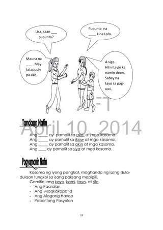 DRAFT
April 10, 2014
37
Ang _____ ay pamalit sa ako at mga kasama.
Ang _____ ay pamalit sa ikaw at mga kasama.
Ang _____ ay pamalit sa akin at mga kasama.
Ang ____ ay pamalit sa siya at mga kasama.
Kasama ng iyong pangkat, maghanda ng isang dula-
dulaan tungkol sa isang paksang mapipili.
Gamitin ang kayo, kami, tayo, at sila.
- Ang Paaralan
- Ang Magkakapatid
- Ang Alagang Hayop
- Paboritong Pasyalan
Lisa, saan ___
pupunta?
Pupunta na
____ kina Lolo.
Sasama ka na
ba?
Mauna na
___ . May
tatapusin
pa ako.
A sige.
Hihintayin ka
namin doon.
Sabay na
tayo sa pag-
uwi.
 