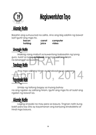 DRAFT
April 10, 2014
38
Basahin ang sumusunod na salita. Ano ang ibig sabihin ng bawat
isa? Iguhit ang mga ito.
bacon carrot computer
hotdog juice video
Makinig nang mabuti sa kuwentong babasahin ng iyong
guro. Isulat sa iyong notebook ang mga salitang hiram
na binanggit sa kuwento.
Ang mga salitang hiram ay binabaybay sa paraang
____________.
Umisip ng tatlong bagay sa inyong bahay
na ang ngalan ay salitang hiram. Iguhit ang mga ito at isulat ang
ngalan ng bawat isa.
Laging sinasabi na may pera sa basura. Tingnan natin kung
bakit para kay Sita ay kayamanan ang kaniyang kinokolekta at
hindi mga basura.
 