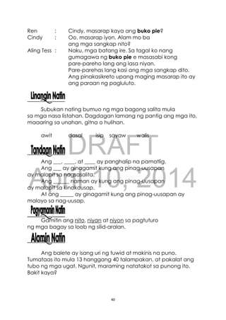 DRAFT
April 10, 2014
40
Ren : Cindy, masarap kaya ang buko pie?
Cindy : Oo, masarap iyon. Alam mo ba
ang mga sangkap nito?
Aling Tess : Naku, mga batang ire. Sa tagal ko nang
gumagawa ng buko pie e masasabi kong
pare-pareho lang ang lasa niyan.
Pare-parehas lang kasi ang mga sangkap dito.
Ang pinakasikreto upang maging masarap ito ay
ang paraan ng pagluluto.
Subukan nating bumuo ng mga bagong salita mula
sa mga nasa listahan. Dagdagan lamang ng pantig ang mga ito,
maaaring sa unahan, gitna o hulihan.
awit dasal isip sayaw walis
Ang ___, ____, at ____ ay panghalip na pamatlig.
Ang ___ ay ginagamit kung ang pinag-uusapan
ay malapit sa nagsasalita.
Ang ______ naman ay kung ang pinag-uusapan
ay malapit sa kinakausap.
At ang _____ ay ginagamit kung ang pinag-uusapan ay
malayo sa nag-uusap.
Gamitin ang nito, niyan at niyon sa pagtuturo
ng mga bagay sa loob ng silid-aralan.
Ang balete ay isang uri ng tuwid at makinis na puno.
Tumataas ito mula 13 hanggang 40 talampakan, at pakalat ang
tubo ng mga ugat. Ngunit, maraming natatakot sa punong ito.
Bakit kaya?
 