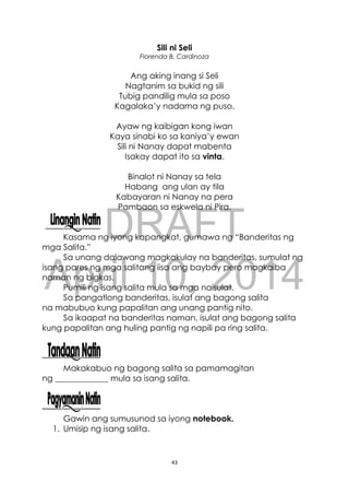 DRAFT
April 10, 2014
43
Sili ni Seli
Florenda B. Cardinoza
Ang aking inang si Seli
Nagtanim sa bukid ng sili
Tubig pandilig mula sa poso
Kagalaka’y nadama ng puso.
Ayaw ng kaibigan kong iwan
Kaya sinabi ko sa kaniya’y ewan
Sili ni Nanay dapat mabenta
Isakay dapat ito sa vinta.
Binalot ni Nanay sa tela
Habang ang ulan ay tila
Kabayaran ni Nanay na pera
Pambaon sa eskwela ni Pira.
Kasama ng iyong kapangkat, gumawa ng “Banderitas ng
mga Salita.”
Sa unang dalawang magkakulay na banderitas, sumulat ng
isang pares ng mga salitang iisa ang baybay pero magkaiba
naman ng bigkas.
Pumili ng isang salita mula sa mga naisulat.
Sa pangatlong banderitas, isulat ang bagong salita
na mabubuo kung papalitan ang unang pantig nito.
Sa ikaapat na banderitas naman, isulat ang bagong salita
kung papalitan ang huling pantig ng napili pa ring salita.
Makakabuo ng bagong salita sa pamamagitan
ng _____________ mula sa isang salita.
Gawin ang sumusunod sa iyong notebook.
1. Umisip ng isang salita.
 