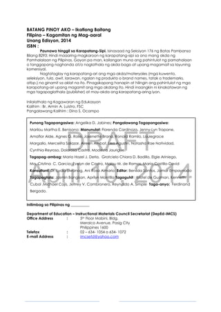 DRAFT
April 10, 2014
3
BATANG PINOY AKO – Ikatlong Baitang
Filipino – Kagamitan ng Mag-aaral
Unang Edisyon, 2014
ISBN :
Paunawa hinggil sa Karapatang-Sipi. Isinasaad ng Seksiyon 176 ng Batas Pambansa
Bilang 8293: Hindi maaaring magkaroon ng karapatang-sipi sa ano mang akda ng
Pamhalalaan ng Pilipinas. Gayon pa man, kailangan muna ang pahintulot ng pamahalaan
o tanggapang naghanda at/o naglathala ng akda bago at upang magamait sa layuning
komersiyal.
Nagtataglay ng karapatang-ari ang mga akda/materyales (mga kuwento,
seleksiyon, tula, awit, larawan, ngalan ng produkto o brand names, tatak o trademarks,
atbp.) na ginamit sa aklat na ito. Pinagsikapang hanapin at hilingin ang pahintulot ng mga
karapatang-ari upang magamit ang mga akdang ito. Hindi inaangkin ni kinakatawan ng
mga tagapaglathala (publisher) at may-akda ang karapatang-aring iyon.
Inilalathala ng Kagawaran ng Edukasyon
Kalihim : Br. Armin A. Luistro, FSC
Pangalawang Kalihim : Dina S. Ocampo
Punong Tagapangasiwa: Angelika D. Jabines; Pangalawang Tagapangasiwa:
Marilou Martha E. Benisano; Manunulat: Florenda Cardinoza, Jenny-Lyn Trapane,
Amaflor Alde, Agnes G. Rolle, Josenette Brana, Ronald Ramilo, Louiegrace
Margallo, Mercelita Salazar, Aireen Ambat, Lea Agustin, Natasha Rae Natividad,
Cynthia Reyroso, Dolorosa Castro, Modesta Jaurigue.
Tagapag-ambag: Maria Hazel J. Derla, Gratcielo Chiara D. Badillo, Elgie Ariniego,
Ma. Cristina C. Garcia; Evelyn de Castro, Malou M. de Ramos, Maria Castillo-David
Konsultant: Dr. Lydia Liwanag, Ani Rosa Almario; Editor: Benilda Santos, Jomar Empaynado
Tagapagtala: Jasmin Bangisan, Aprilyn Montilla Tagaguhit : Kristel de Guzman, Kenneth
Cubol ,Michael Cajis, Jefrrey V. Cambronero, Reynaldo A. Simple Taga-anyo: Ferdinand
Bergado.
Inilimbag sa Pilipinas ng __________
Department of Education – Instructional Materials Council Secretariat (DepEd-IMCS)
Office Address : 5th Floor Mabini, Bldg.
Meralco Avenue, Pasig City
Philippines 1600
Telefax : 02 – 634- 1054 o 634- 1072
E-mail Address : imcsetd@yahoo.com
 