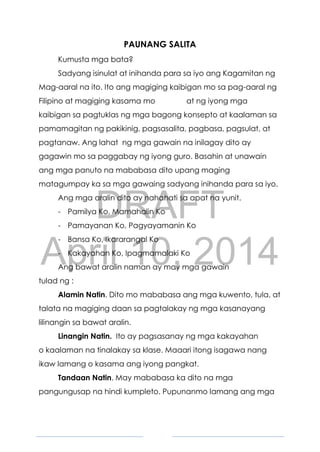 DRAFT
April 10, 2014
4
PAUNANG SALITA
Kumusta mga bata?
Sadyang isinulat at inihanda para sa iyo ang Kagamitan ng
Mag-aaral na ito. Ito ang magiging kaibigan mo sa pag-aaral ng
Filipino at magiging kasama mo at ng iyong mga
kaibigan sa pagtuklas ng mga bagong konsepto at kaalaman sa
pamamagitan ng pakikinig, pagsasalita, pagbasa, pagsulat, at
pagtanaw. Ang lahat ng mga gawain na inilagay dito ay
gagawin mo sa paggabay ng iyong guro. Basahin at unawain
ang mga panuto na mababasa dito upang maging
matagumpay ka sa mga gawaing sadyang inihanda para sa iyo.
Ang mga aralin dito ay nahahati sa apat na yunit.
- Pamilya Ko, Mamahalin Ko
- Pamayanan Ko, Pagyayamanin Ko
- Bansa Ko, Ikararangal Ko
- Kakayahan Ko, Ipagmamalaki Ko
Ang bawat aralin naman ay may mga gawain
tulad ng :
Alamin Natin. Dito mo mababasa ang mga kuwento, tula, at
talata na magiging daan sa pagtalakay ng mga kasanayang
lilinangin sa bawat aralin.
Linangin Natin. Ito ay pagsasanay ng mga kakayahan
o kaalaman na tinalakay sa klase. Maaari itong isagawa nang
ikaw lamang o kasama ang iyong pangkat.
Tandaan Natin. May mababasa ka dito na mga
pangungusap na hindi kumpleto. Pupunanmo lamang ang mga
 