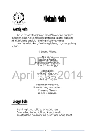 DRAFT
April 10, 2014
8
Isa sa mga katangian ng mga Pilipino ang pagiging
magalang lalo na sa mga nakatatanda sa atin. Isa rin ito
sa mga laging paalala ng ating mga magulang.
Alamin sa tula kung ito rin ang bilin ng mga magulang
ni Lino.
Si Linong Pilipino
Ako si Lino,
Na isang Pilipino.
Pagiging kayumanggi,
Hindi ko itinatanggi.
Laging bilin
Ng aking magulang,
Lahat ay igalang.
Lahat ay mahalin.
Saan man mapunta,
Sino man ang makasama,
Pagiging Pilipino,
Laging isasapuso.
Pumili ng isang salita sa binasang tula.
Sumulat ng limang salitang katugma nito.
Isulat sa loob ng ginuhit na b. hay ang iyong sagot.
 