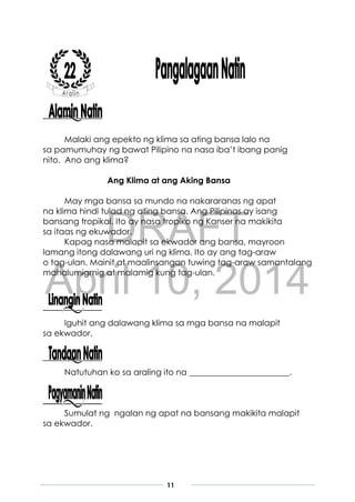DRAFT
April 10, 2014
11
Malaki ang epekto ng klima sa ating bansa lalo na
sa pamumuhay ng bawat Pilipino na nasa iba’t ibang panig
nito. Ano ang klima?
Ang Klima at ang Aking Bansa
May mga bansa sa mundo na nakararanas ng apat
na klima hindi tulad ng ating bansa. Ang Pilipinas ay isang
bansang tropikal. Ito ay nasa tropiko ng Kanser na makikita
sa itaas ng ekuwador.
Kapag nasa malapit sa ekwador ang bansa, mayroon
lamang itong dalawang uri ng klima. Ito ay ang tag-araw
o tag-ulan. Mainit at maalinsangan tuwing tag-araw samantalang
mahalumigmig at malamig kung tag-ulan.
Iguhit ang dalawang klima sa mga bansa na malapit
sa ekwador.
Natutuhan ko sa araling ito na ________________________.
Sumulat ng ngalan ng apat na bansang makikita malapit
sa ekwador.
 