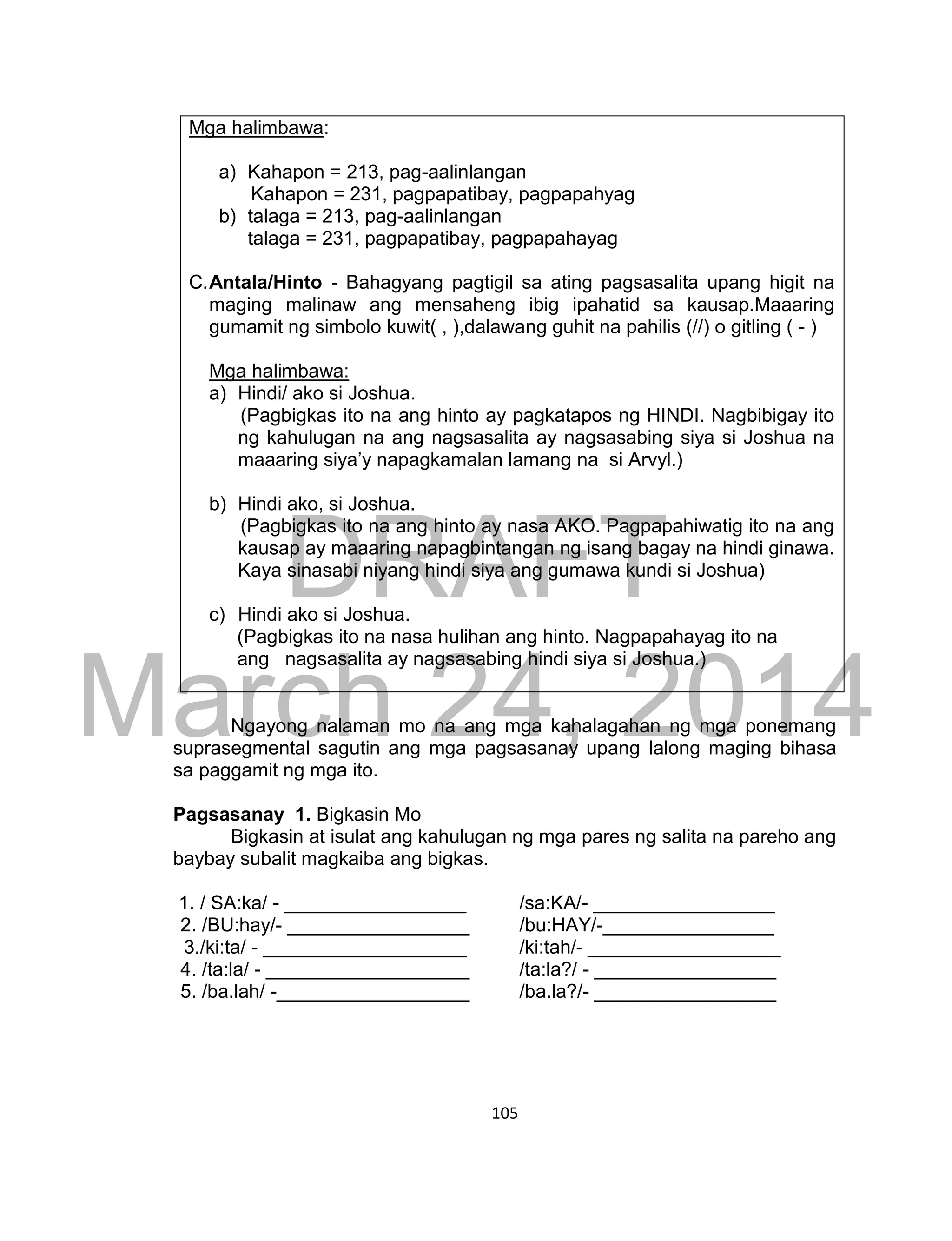 DRAFT
March 24, 2014
105
Mga halimbawa:
a) Kahapon = 213, pag-aalinlangan
Kahapon = 231, pagpapatibay, pagpapahyag
b) talaga = 213, pag-aalinlangan
talaga = 231, pagpapatibay, pagpapahayag
C.Antala/Hinto - Bahagyang pagtigil sa ating pagsasalita upang higit na
maging malinaw ang mensaheng ibig ipahatid sa kausap.Maaaring
gumamit ng simbolo kuwit( , ),dalawang guhit na pahilis (//) o gitling ( - )
Mga halimbawa:
a) Hindi/ ako si Joshua.
(Pagbigkas ito na ang hinto ay pagkatapos ng HINDI. Nagbibigay ito
ng kahulugan na ang nagsasalita ay nagsasabing siya si Joshua na
maaaring siya’y napagkamalan lamang na si Arvyl.)
b) Hindi ako, si Joshua.
(Pagbigkas ito na ang hinto ay nasa AKO. Pagpapahiwatig ito na ang
kausap ay maaaring napagbintangan ng isang bagay na hindi ginawa.
Kaya sinasabi niyang hindi siya ang gumawa kundi si Joshua)
c) Hindi ako si Joshua.
(Pagbigkas ito na nasa hulihan ang hinto. Nagpapahayag ito na
ang nagsasalita ay nagsasabing hindi siya si Joshua.)
Ngayong nalaman mo na ang mga kahalagahan ng mga ponemang
suprasegmental sagutin ang mga pagsasanay upang lalong maging bihasa
sa paggamit ng mga ito.
Pagsasanay 1. Bigkasin Mo
Bigkasin at isulat ang kahulugan ng mga pares ng salita na pareho ang
baybay subalit magkaiba ang bigkas.
1. / SA:ka/ - _________________ /sa:KA/- _________________
2. /BU:hay/- _________________ /bu:HAY/-________________
3./ki:ta/ - ___________________ /ki:tah/- __________________
4. /ta:la/ - ___________________ /ta:la?/ - _________________
5. /ba.lah/ -__________________ /ba.la?/- _________________
 