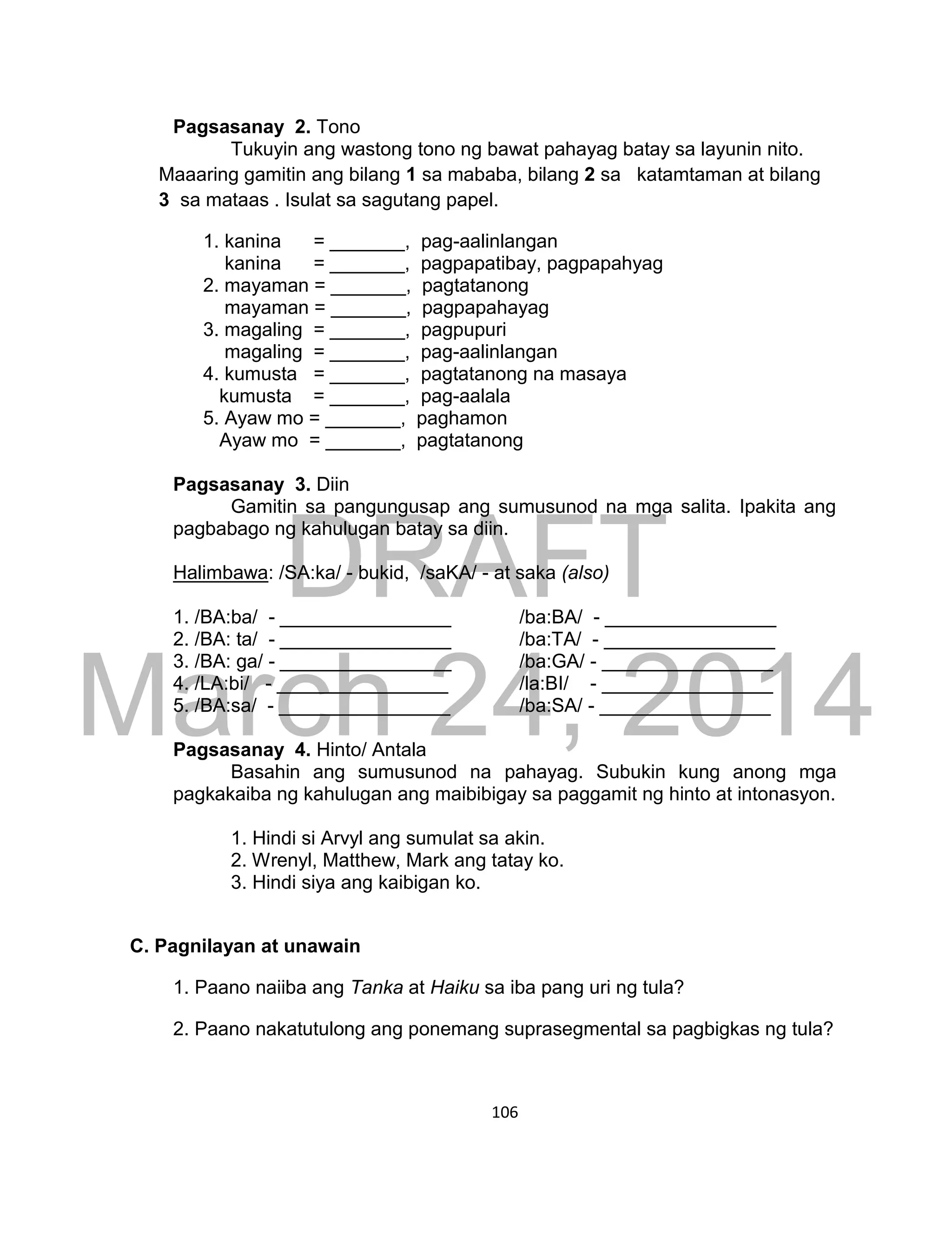 DRAFT
March 24, 2014
106
Pagsasanay 2. Tono
Tukuyin ang wastong tono ng bawat pahayag batay sa layunin nito.
Maaaring gamitin ang bilang 1 sa mababa, bilang 2 sa katamtaman at bilang
3 sa mataas . Isulat sa sagutang papel.
1. kanina = _______, pag-aalinlangan
kanina = _______, pagpapatibay, pagpapahyag
2. mayaman = _______, pagtatanong
mayaman = _______, pagpapahayag
3. magaling = _______, pagpupuri
magaling = _______, pag-aalinlangan
4. kumusta = _______, pagtatanong na masaya
kumusta = _______, pag-aalala
5. Ayaw mo = _______, paghamon
Ayaw mo = _______, pagtatanong
Pagsasanay 3. Diin
Gamitin sa pangungusap ang sumusunod na mga salita. Ipakita ang
pagbabago ng kahulugan batay sa diin.
Halimbawa: /SA:ka/ - bukid, /saKA/ - at saka (also)
1. /BA:ba/ - ________________ /ba:BA/ - ________________
2. /BA: ta/ - ________________ /ba:TA/ - ________________
3. /BA: ga/ - ________________ /ba:GA/ - ________________
4. /LA:bi/ - ________________ /la:BI/ - ________________
5. /BA:sa/ - ________________ /ba:SA/ - ________________
Pagsasanay 4. Hinto/ Antala
Basahin ang sumusunod na pahayag. Subukin kung anong mga
pagkakaiba ng kahulugan ang maibibigay sa paggamit ng hinto at intonasyon.
1. Hindi si Arvyl ang sumulat sa akin.
2. Wrenyl, Matthew, Mark ang tatay ko.
3. Hindi siya ang kaibigan ko.
C. Pagnilayan at unawain
1. Paano naiiba ang Tanka at Haiku sa iba pang uri ng tula?
2. Paano nakatutulong ang ponemang suprasegmental sa pagbigkas ng tula?
 