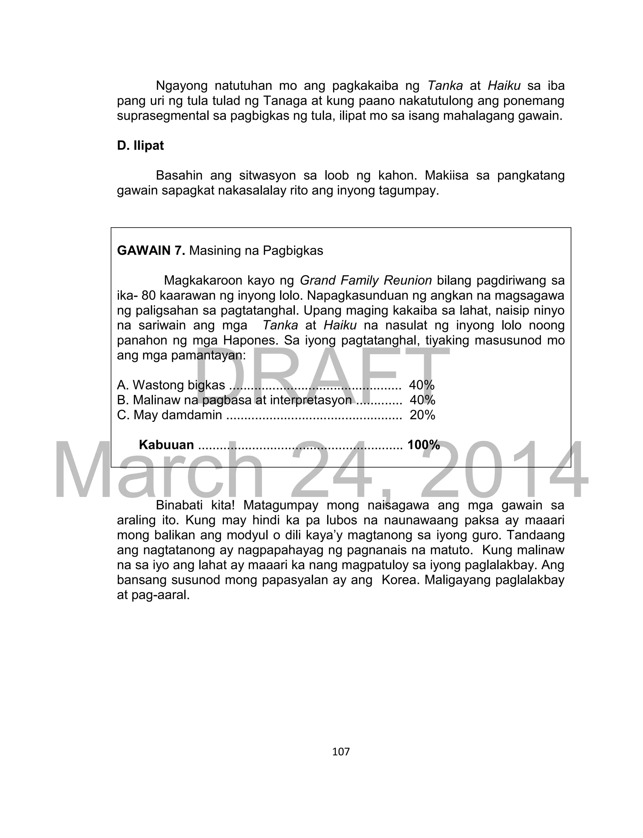 DRAFT
March 24, 2014
107
Ngayong natutuhan mo ang pagkakaiba ng Tanka at Haiku sa iba
pang uri ng tula tulad ng Tanaga at kung paano nakatutulong ang ponemang
suprasegmental sa pagbigkas ng tula, ilipat mo sa isang mahalagang gawain.
D. Ilipat
Basahin ang sitwasyon sa loob ng kahon. Makiisa sa pangkatang
gawain sapagkat nakasalalay rito ang inyong tagumpay.
GAWAIN 7. Masining na Pagbigkas
Magkakaroon kayo ng Grand Family Reunion bilang pagdiriwang sa
ika- 80 kaarawan ng inyong lolo. Napagkasunduan ng angkan na magsagawa
ng paligsahan sa pagtatanghal. Upang maging kakaiba sa lahat, naisip ninyo
na sariwain ang mga Tanka at Haiku na nasulat ng inyong lolo noong
panahon ng mga Hapones. Sa iyong pagtatanghal, tiyaking masusunod mo
ang mga pamantayan:
A. Wastong bigkas ................................................ 40%
B. Malinaw na pagbasa at interpretasyon ............. 40%
C. May damdamin ................................................. 20%
Kabuuan ......................................................... 100%
Binabati kita! Matagumpay mong naisagawa ang mga gawain sa
araling ito. Kung may hindi ka pa lubos na naunawaang paksa ay maaari
mong balikan ang modyul o dili kaya’y magtanong sa iyong guro. Tandaang
ang nagtatanong ay nagpapahayag ng pagnanais na matuto. Kung malinaw
na sa iyo ang lahat ay maaari ka nang magpatuloy sa iyong paglalakbay. Ang
bansang susunod mong papasyalan ay ang Korea. Maligayang paglalakbay
at pag-aaral.
 