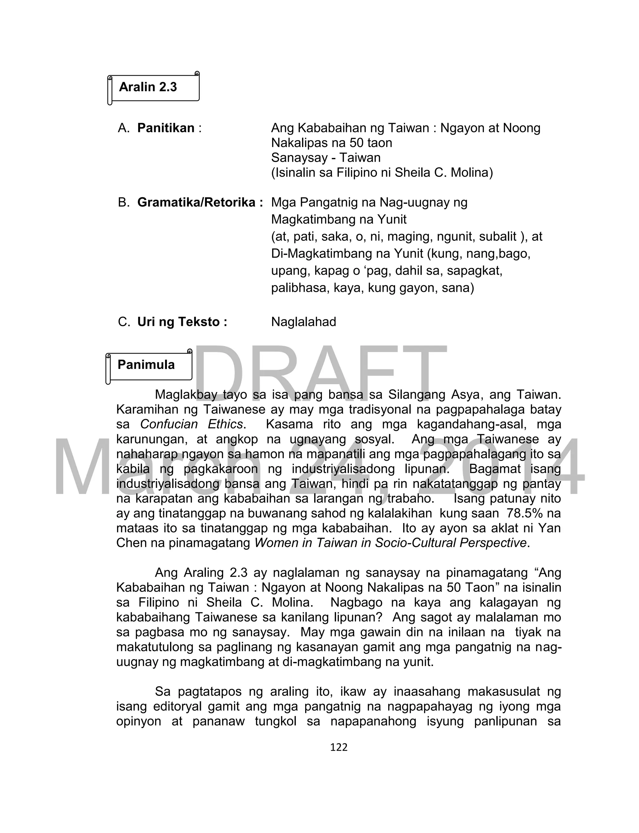 DRAFT
March 24, 2014
122
A. Panitikan : Ang Kababaihan ng Taiwan : Ngayon at Noong
Nakalipas na 50 taon
Sanaysay - Taiwan
(Isinalin sa Filipino ni Sheila C. Molina)
B. Gramatika/Retorika : Mga Pangatnig na Nag-uugnay ng
Magkatimbang na Yunit
(at, pati, saka, o, ni, maging, ngunit, subalit ), at
Di-Magkatimbang na Yunit (kung, nang,bago,
upang, kapag o ‘pag, dahil sa, sapagkat,
palibhasa, kaya, kung gayon, sana)
C. Uri ng Teksto : Naglalahad
Maglakbay tayo sa isa pang bansa sa Silangang Asya, ang Taiwan.
Karamihan ng Taiwanese ay may mga tradisyonal na pagpapahalaga batay
sa Confucian Ethics. Kasama rito ang mga kagandahang-asal, mga
karunungan, at angkop na ugnayang sosyal. Ang mga Taiwanese ay
nahaharap ngayon sa hamon na mapanatili ang mga pagpapahalagang ito sa
kabila ng pagkakaroon ng industriyalisadong lipunan. Bagamat isang
industriyalisadong bansa ang Taiwan, hindi pa rin nakatatanggap ng pantay
na karapatan ang kababaihan sa larangan ng trabaho. Isang patunay nito
ay ang tinatanggap na buwanang sahod ng kalalakihan kung saan 78.5% na
mataas ito sa tinatanggap ng mga kababaihan. Ito ay ayon sa aklat ni Yan
Chen na pinamagatang Women in Taiwan in Socio-Cultural Perspective.
Ang Araling 2.3 ay naglalaman ng sanaysay na pinamagatang “Ang
Kababaihan ng Taiwan : Ngayon at Noong Nakalipas na 50 Taon” na isinalin
sa Filipino ni Sheila C. Molina. Nagbago na kaya ang kalagayan ng
kababaihang Taiwanese sa kanilang lipunan? Ang sagot ay malalaman mo
sa pagbasa mo ng sanaysay. May mga gawain din na inilaan na tiyak na
makatutulong sa paglinang ng kasanayan gamit ang mga pangatnig na nag-
uugnay ng magkatimbang at di-magkatimbang na yunit.
Sa pagtatapos ng araling ito, ikaw ay inaasahang makasusulat ng
isang editoryal gamit ang mga pangatnig na nagpapahayag ng iyong mga
opinyon at pananaw tungkol sa napapanahong isyung panlipunan sa
Aralin 2.3
Panimula
 