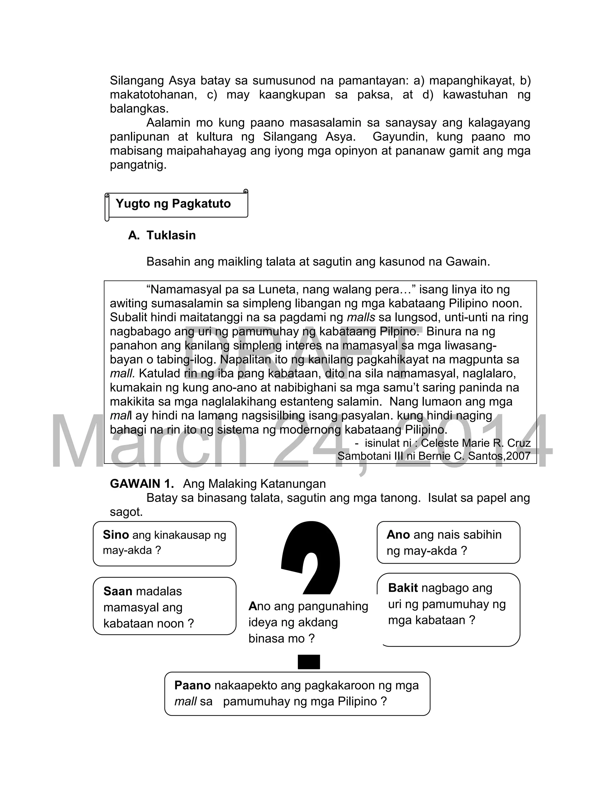 DRAFT
March 24, 2014
123
Silangang Asya batay sa sumusunod na pamantayan: a) mapanghikayat, b)
makatotohanan, c) may kaangkupan sa paksa, at d) kawastuhan ng
balangkas.
Aalamin mo kung paano masasalamin sa sanaysay ang kalagayang
panlipunan at kultura ng Silangang Asya. Gayundin, kung paano mo
mabisang maipahahayag ang iyong mga opinyon at pananaw gamit ang mga
pangatnig.
A. Tuklasin
Basahin ang maikling talata at sagutin ang kasunod na Gawain.
“Namamasyal pa sa Luneta, nang walang pera…” isang linya ito ng
awiting sumasalamin sa simpleng libangan ng mga kabataang Pilipino noon.
Subalit hindi maitatanggi na sa pagdami ng malls sa lungsod, unti-unti na ring
nagbabago ang uri ng pamumuhay ng kabataang Pilpino. Binura na ng
panahon ang kanilang simpleng interes na mamasyal sa mga liwasang-
bayan o tabing-ilog. Napalitan ito ng kanilang pagkahikayat na magpunta sa
mall. Katulad rin ng iba pang kabataan, dito na sila namamasyal, naglalaro,
kumakain ng kung ano-ano at nabibighani sa mga samu’t saring paninda na
makikita sa mga naglalakihang estanteng salamin. Nang lumaon ang mga
mall ay hindi na lamang nagsisilbing isang pasyalan. kung hindi naging
bahagi na rin ito ng sistema ng modernong kabataang Pilipino.
- isinulat ni : Celeste Marie R. Cruz
Sambotani III ni Bernie C. Santos,2007
GAWAIN 1. Ang Malaking Katanungan
Batay sa binasang talata, sagutin ang mga tanong. Isulat sa papel ang
sagot.
Ano ang nais sabihin
ng may-akda ?
Sino ang kinakausap ng
may-akda ?
Saan madalas
mamasyal ang
kabataan noon ?
Bakit nagbago ang
uri ng pamumuhay ng
mga kabataan ?
Paano nakaapekto ang pagkakaroon ng mga
mall sa pamumuhay ng mga Pilipino ?
Ano ang pangunahing
ideya ng akdang
binasa mo ?
Yugto ng Pagkatuto
 